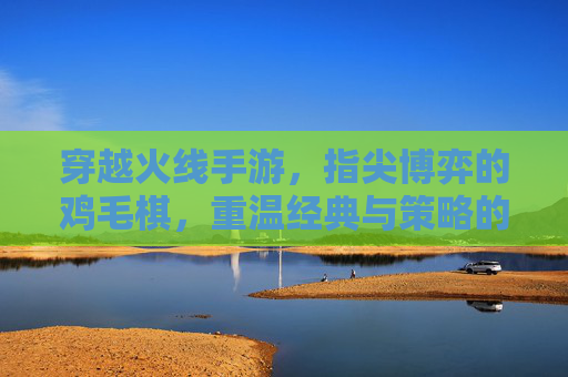 穿越火线手游,指尖博弈的鸡毛棋,重温经典与策略的趣味碰撞