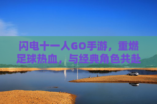 闪电十一人GO手游,重燃足球热血,与经典角色共赴冒险之旅