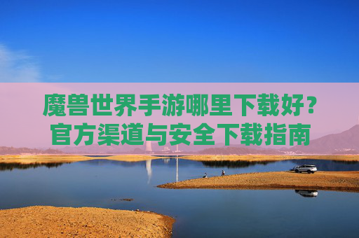 魔兽世界手游哪里下载好？官方渠道与安全下载指南