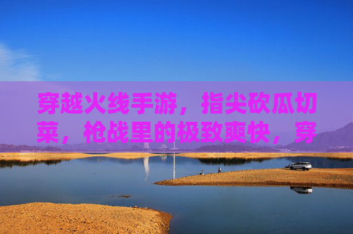 穿越火线手游，指尖砍瓜切菜，枪战里的极致爽快，穿越火线手游，指尖砍瓜切菜，枪战极致爽快