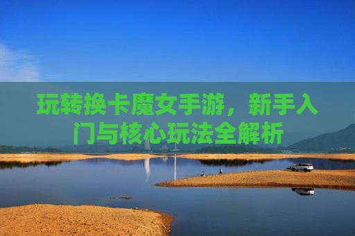 玩转换卡魔女手游，新手入门与核心玩法全解析