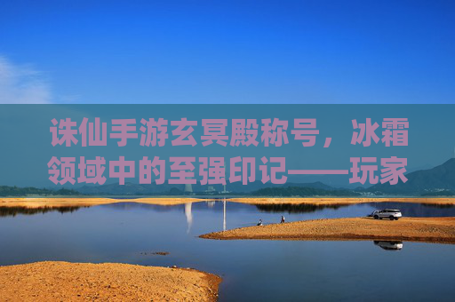 诛仙手游玄冥殿称号，冰霜领域中的至强印记——玩家进阶的冰与火之歌