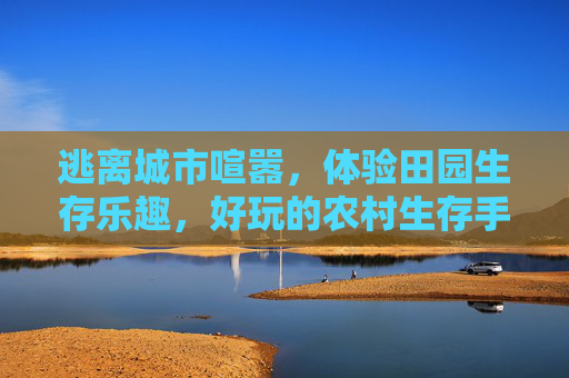 逃离城市喧嚣,体验田园生存乐趣,好玩的农村生存手游推荐