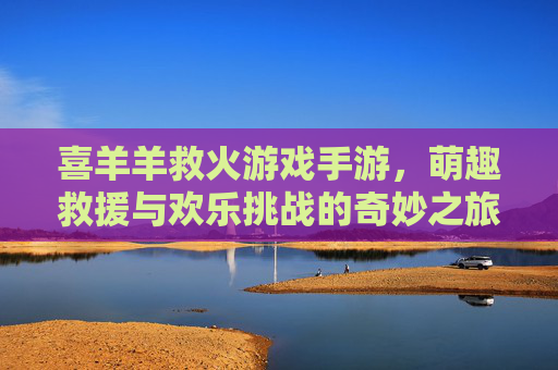 喜羊羊救火游戏手游，萌趣救援与欢乐挑战的奇妙之旅