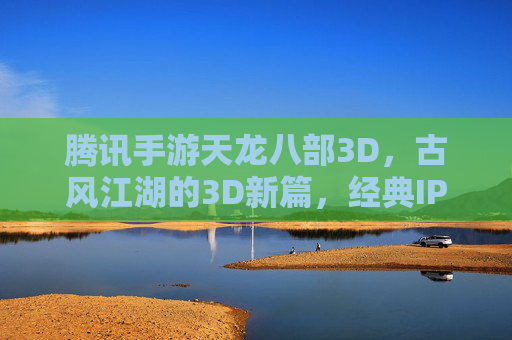 腾讯手游天龙八部3D，古风江湖的3D新篇，经典IP与技术的双重魅力