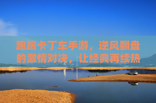 跑跑卡丁车手游,逆风翻盘的激情对决,让经典再续热血!