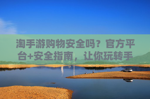 淘手游购物安全吗?官方平台+安全指南,让你玩转手游购物不踩坑!
