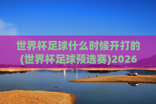世界杯足球什么时候开打的(世界杯足球预选赛)2026年世界杯预选赛开赛时间