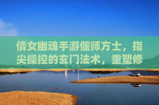 倩女幽魂手游偃师方士，指尖操控的玄门法术，重塑修仙玩法体验，倩女幽魂手游偃师方士，指尖操控玄门法术，重塑修仙玩法体验