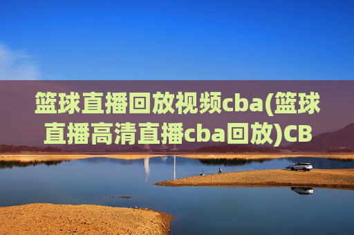 篮球直播回放视频cba(篮球直播高清直播cba回放)CBA篮球直播回放视频 高清直播与精彩集锦