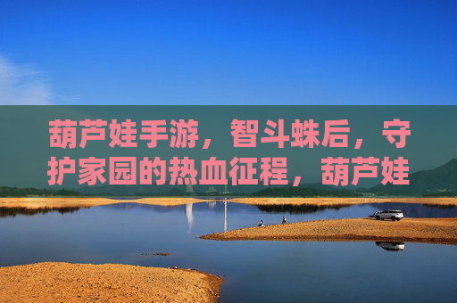 葫芦娃手游,智斗蛛后,守护家园的热血征程,葫芦娃手游,智斗蛛后,守护家园的热血征程