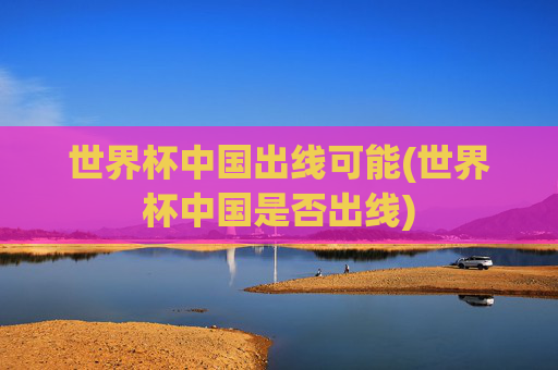 世界杯中国出线可能(世界杯中国是否出线)