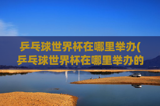 乒乓球世界杯在哪里举办(乒乓球世界杯在哪里举办的)乒乓球世界杯的举办地点