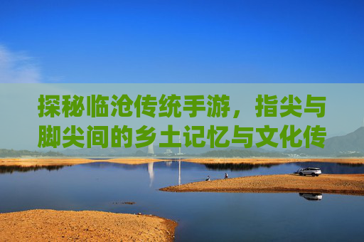 探秘临沧传统手游,指尖与脚尖间的乡土记忆与文化传承,探秘临沧传统手游,指尖与脚尖间的乡土记忆与文化传承