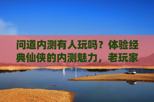 问道内测有人玩吗?体验经典仙侠的内测魅力,老玩家回归新玩家入坑指南