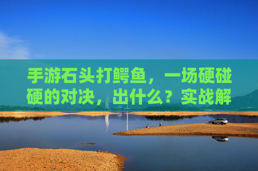 手游石头打鳄鱼，一场硬碰硬的对决，出什么？实战解析与奖励揭秘，手游石头打鳄鱼对决，实战解析与奖励全揭秘