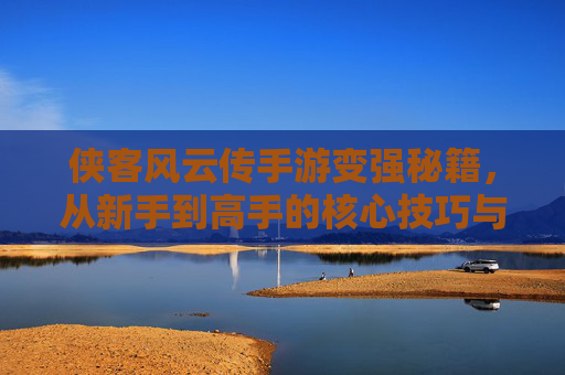 侠客风云传手游变强秘籍，从新手到高手的核心技巧与策略，侠客风云传手游变强秘籍，从新手到高手的核心技巧与策略