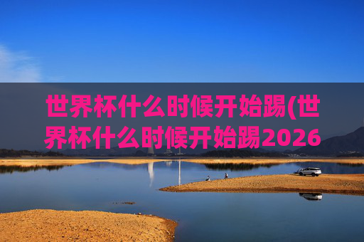 世界杯什么时候开始踢(世界杯什么时候开始踢2026)