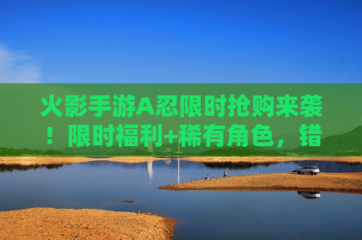 火影手游A忍限时抢购来袭！限时福利+稀有角色，错过再等一年！