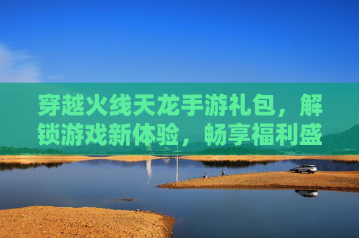 穿越火线天龙手游礼包,解锁游戏新体验,畅享福利盛宴,穿越火线天龙手游礼包,解锁游戏新体验,畅享福利盛宴