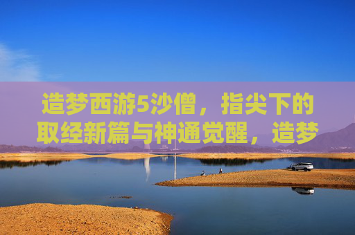 造梦西游5沙僧，指尖下的取经新篇与神通觉醒，造梦西游5沙僧，指尖取经新篇与神通觉醒
