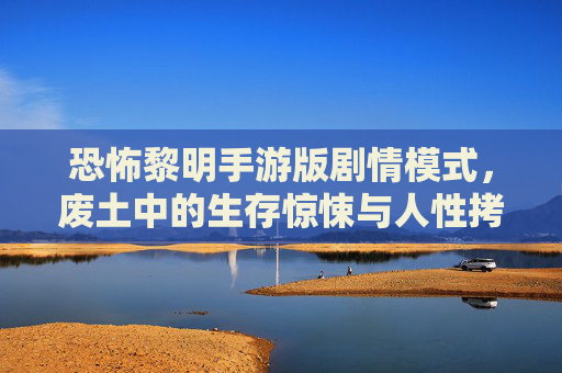 恐怖黎明手游版剧情模式，废土中的生存惊悚与人性拷问，恐怖黎明手游版剧情模式，废土中的生存惊悚与人性拷问