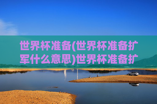 世界杯准备(世界杯准备扩军什么意思)世界杯准备扩军,含义与相关准备解析