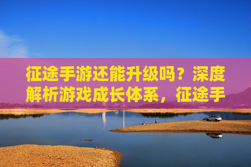 征途手游还能升级吗?深度解析游戏成长体系,征途手游还能升级吗?深度解析游戏成长体系