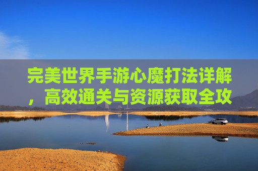完美世界手游心魔打法详解，高效通关与资源获取全攻略，完美世界手游心魔打法详解，高效通关与资源获取全攻略