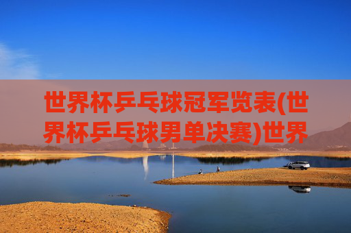 世界杯乒乓球冠军览表(世界杯乒乓球男单决赛)世界杯乒乓球男单决赛冠军览表