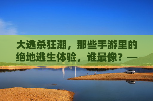 大逃杀狂潮，那些手游里的绝地逃生体验，谁最像？——从绝地求生到和平精英，重温刺激的淘汰快感，大逃杀狂潮，谁最像？从绝地求生到和平精英，重温手游绝地逃生的淘汰快感