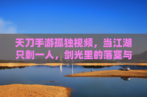 天刀手游孤独视频,当江湖只剩一人,剑光里的落寞与坚持,天刀孤独视频,当江湖只剩一人,剑光里的落寞与坚持