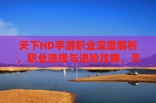 天下HD手游职业深度解析,职业选择与进阶攻略,天下HD手游职业深度解析,职业选择与进阶攻略