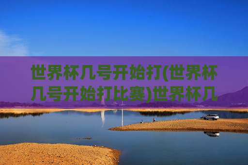 世界杯几号开始打(世界杯几号开始打比赛)世界杯几号开始打比赛？具体时间安排