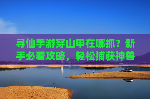 寻仙手游穿山甲在哪抓？新手必看攻略，轻松捕获神兽！寻仙手游穿山甲在哪抓？新手攻略，轻松捕获神兽