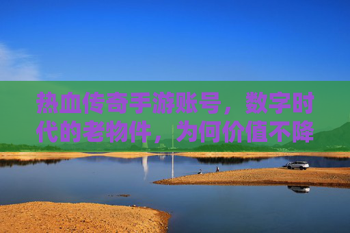 热血传奇手游账号,数字时代的老物件,为何价值不降反升?