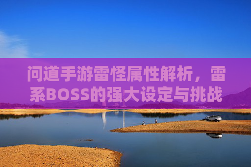 问道手游雷怪属性解析，雷系BOSS的强大设定与挑战策略，问道手游雷怪属性解析，雷系BOSS的强大设定与挑战策略