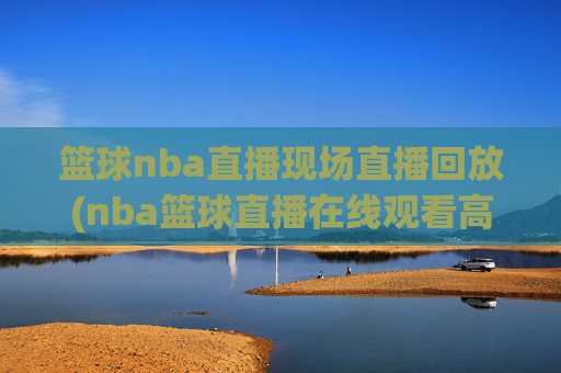 篮球nba直播现场直播回放(nba篮球直播在线观看高清直播视频)