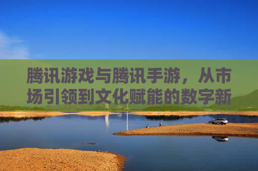 腾讯游戏与腾讯手游,从市场引领到文化赋能的数字新篇章