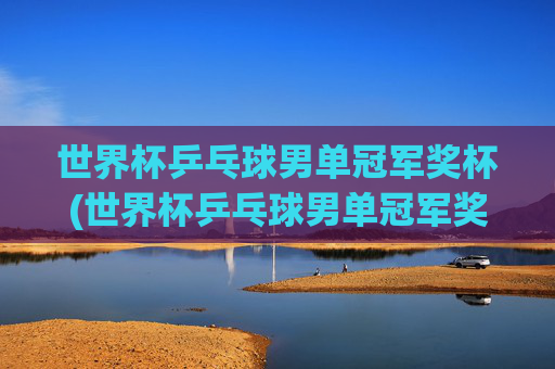 世界杯乒乓球男单冠军奖杯(世界杯乒乓球男单冠军奖杯是谁)世界杯乒乓球男单冠军奖杯(谁获得了该奖杯)