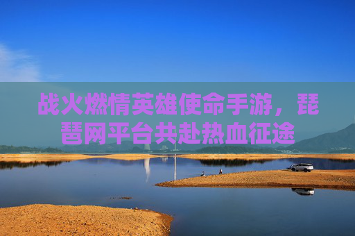 战火燃情英雄使命手游,琵琶网平台共赴热血征途