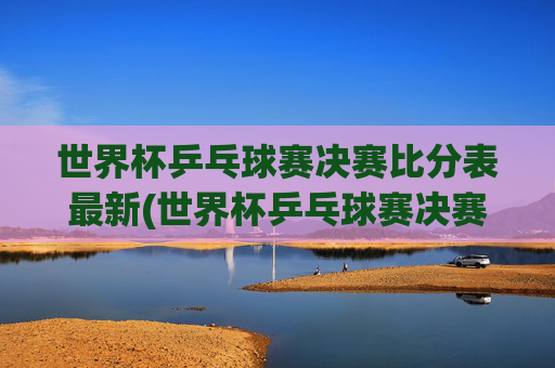 世界杯乒乓球赛决赛比分表最新(世界杯乒乓球赛决赛比分表最新消息)