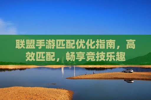 联盟手游匹配优化指南,高效匹配,畅享竞技乐趣