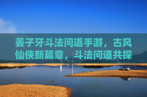 姜子牙斗法问道手游，古风仙侠新篇章，斗法问道共探仙途，姜子牙斗法问道手游，古风仙侠新篇章，斗法问道共探仙途