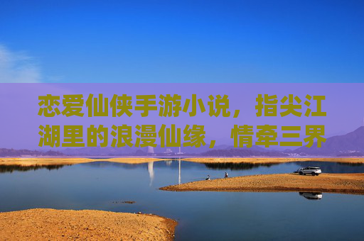 恋爱仙侠手游小说,指尖江湖里的浪漫仙缘,情牵三界