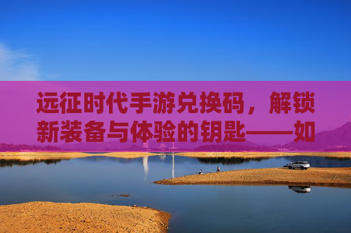 远征时代手游兑换码,解锁新装备与体验的钥匙——如何高效获取与使用?