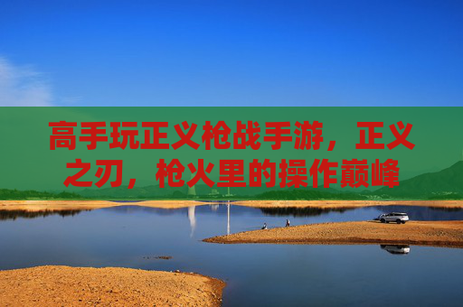 高手玩正义枪战手游，正义之刃，枪火里的操作巅峰