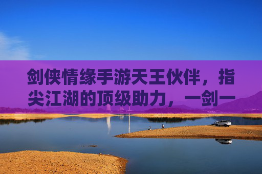 剑侠情缘手游天王伙伴,指尖江湖的顶级助力,一剑一侠的巅峰伙伴选择