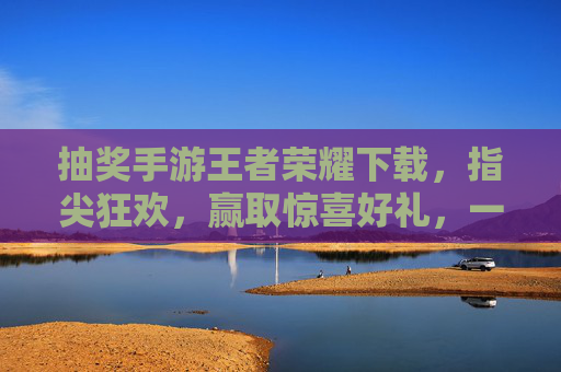 抽奖手游王者荣耀下载，指尖狂欢，赢取惊喜好礼，一键开启游戏新体验