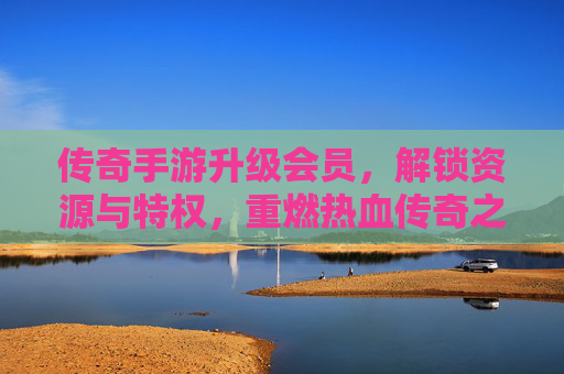 传奇手游升级会员，解锁资源与特权，重燃热血传奇之旅